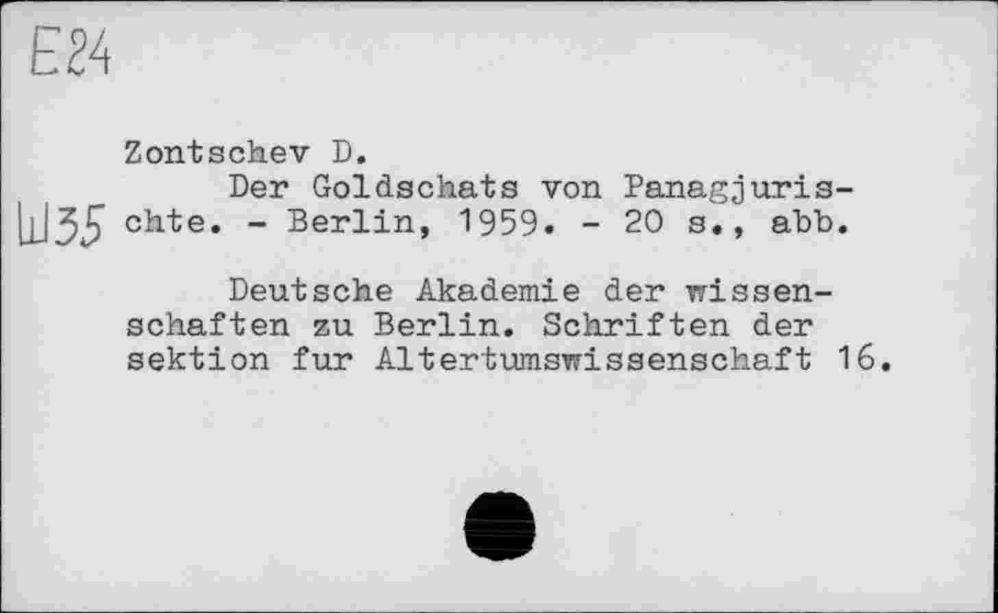 ﻿EU
Zontschev D.
Der Goldschats von Panagjuris-chte. - Berlin, 1959. - 20 s., abb.
Deutsche Akademie der Wissenschaften zu Berlin. Schriften der Sektion fur Altertumswissenschaft 16.